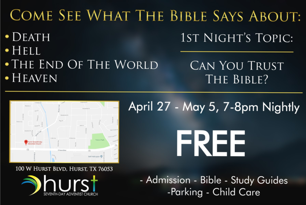 April 27, 2018 through May 5, 2018 from 7 to 8 pm. Come Hear What The Bible Says About: Death, Hell, The End of The World, Heaven. 1st Night's Topic: Can You Trust The Bible? Free Admission, Bible, Study Guides, Parking, Child Care